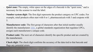  Quiet zone: The empty, white space on the edges of a barcode is the “quiet zone,” and is
necessary for the scanner to read the label.
 Number system digit: The first digit represents the product category on UPC codes. For
example, retail products often start with 0 or 1, pharmaceuticals with 3 and coupons with
5.
 Manufacturer code: The first group of characters after that initial number usually
identify the manufacturer. GS1, a global standards organization that regulates UPCs,
assigns each manufacturer a unique code.
 Product code: The next set of characters identify the specific product and are created by
the manufacturer.
 Check digit: The check digit confirms the accuracy of the data tied to that barcode and
flags any potential errors.
 
