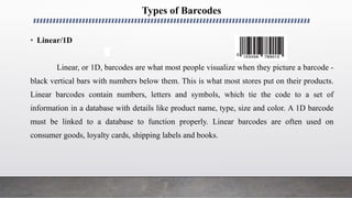 Types of Barcodes
• Linear/1D
Linear, or 1D, barcodes are what most people visualize when they picture a barcode -
black vertical bars with numbers below them. This is what most stores put on their products.
Linear barcodes contain numbers, letters and symbols, which tie the code to a set of
information in a database with details like product name, type, size and color. A 1D barcode
must be linked to a database to function properly. Linear barcodes are often used on
consumer goods, loyalty cards, shipping labels and books.
 