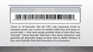 Linear or 1D barcodes, like the UPC code commonly found on
consumer goods, use a series of variable-width lines and spaces to
encode data — what most people probably think of when they hear
“barcode.” Linear barcodes hold just a few dozen characters, and
generally get physically longer as more data is added. Because of
this, users typically limit their barcodes to 8-15 characters
 