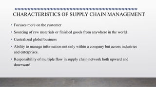 CHARACTERISTICS OF SUPPLY CHAIN MANAGEMENT
• Focuses more on the customer
• Sourcing of raw materials or finished goods from anywhere in the world
• Centralized global business
• Ability to manage information not only within a company but across industries
and enterprises.
• Responsibility of multiple flow in supply chain network both upward and
downward
 