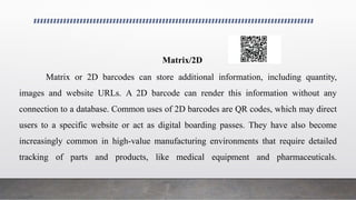 Matrix/2D
Matrix or 2D barcodes can store additional information, including quantity,
images and website URLs. A 2D barcode can render this information without any
connection to a database. Common uses of 2D barcodes are QR codes, which may direct
users to a specific website or act as digital boarding passes. They have also become
increasingly common in high-value manufacturing environments that require detailed
tracking of parts and products, like medical equipment and pharmaceuticals.
 