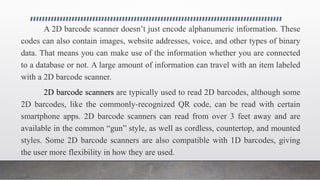A 2D barcode scanner doesn’t just encode alphanumeric information. These
codes can also contain images, website addresses, voice, and other types of binary
data. That means you can make use of the information whether you are connected
to a database or not. A large amount of information can travel with an item labeled
with a 2D barcode scanner.
2D barcode scanners are typically used to read 2D barcodes, although some
2D barcodes, like the commonly-recognized QR code, can be read with certain
smartphone apps. 2D barcode scanners can read from over 3 feet away and are
available in the common “gun” style, as well as cordless, countertop, and mounted
styles. Some 2D barcode scanners are also compatible with 1D barcodes, giving
the user more flexibility in how they are used.
 