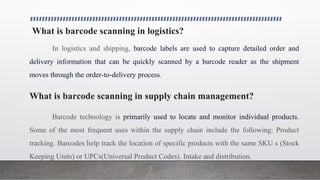 What is barcode scanning in logistics?
In logistics and shipping, barcode labels are used to capture detailed order and
delivery information that can be quickly scanned by a barcode reader as the shipment
moves through the order-to-delivery process.
What is barcode scanning in supply chain management?
Barcode technology is primarily used to locate and monitor individual products.
Some of the most frequent uses within the supply chain include the following: Product
tracking. Barcodes help track the location of specific products with the same SKU s (Stock
Keeping Units) or UPCs(Universal Product Codes). Intake and distribution.
 