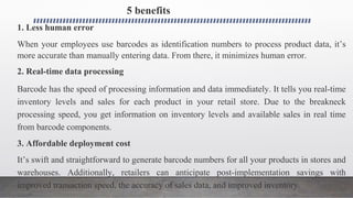 5 benefits
1. Less human error
When your employees use barcodes as identification numbers to process product data, it’s
more accurate than manually entering data. From there, it minimizes human error.
2. Real-time data processing
Barcode has the speed of processing information and data immediately. It tells you real-time
inventory levels and sales for each product in your retail store. Due to the breakneck
processing speed, you get information on inventory levels and available sales in real time
from barcode components.
3. Affordable deployment cost
It’s swift and straightforward to generate barcode numbers for all your products in stores and
warehouses. Additionally, retailers can anticipate post-implementation savings with
improved transaction speed, the accuracy of sales data, and improved inventory.
 