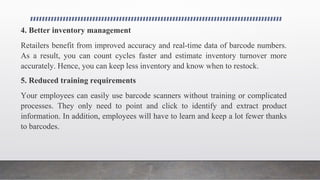 4. Better inventory management
Retailers benefit from improved accuracy and real-time data of barcode numbers.
As a result, you can count cycles faster and estimate inventory turnover more
accurately. Hence, you can keep less inventory and know when to restock.
5. Reduced training requirements
Your employees can easily use barcode scanners without training or complicated
processes. They only need to point and click to identify and extract product
information. In addition, employees will have to learn and keep a lot fewer thanks
to barcodes.
 