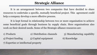Strategic Alliance
It is an arrangement between two companies that have decided to share
resources to undertake a specific, mutually beneficial project. This agreement could
help a company develop a more effective process.
It is kept formal in relationship between two or more organisation to achieve
some beneficial goals through business by supply chain. Here organisations also
work on their desired needs. Some of the Strategic alliance resources are:
1) Products 2) Distribution channels 3) Manufacturing capability
4) Project funding 5) Capital equipment 6) Knowledge
7) Expertise or intellectual property
 