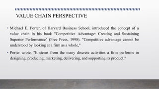 VALUE CHAIN PERSPECTIVE
• Michael E. Porter, of Harvard Business School, introduced the concept of a
value chain in his book "Competitive Advantage: Creating and Sustaining
Superior Performance" (Free Press, 1998). "Competitive advantage cannot be
understood by looking at a firm as a whole,"
• Porter wrote. "It stems from the many discrete activities a firm performs in
designing, producing, marketing, delivering, and supporting its product."
 