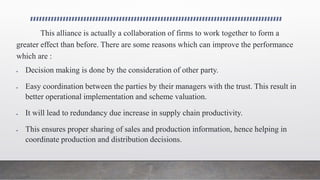 This alliance is actually a collaboration of firms to work together to form a
greater effect than before. There are some reasons which can improve the performance
which are :
 Decision making is done by the consideration of other party.
 Easy coordination between the parties by their managers with the trust. This result in
better operational implementation and scheme valuation.
 It will lead to redundancy due increase in supply chain productivity.
 This ensures proper sharing of sales and production information, hence helping in
coordinate production and distribution decisions.
 