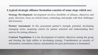 A typical strategic alliance formation consists of some steps which are:
 Strategy Development: development involves feasibility of alliance, objectives and
goals, decisions, focus on critical issues, technology and people with their challenges
and resources.
 Partner Assessment: In this assessment partner’s strength, potential, developing
managing styles, preparing criteria for partner selection and understanding their
motives for joining alliances.
 Contract Negotiation: It is the development of realistic objectives among the group
and forming the high calibre or developing synergy. Consideration on security of
information, termination clauses, and penalties for poor performance is formulated.
 