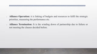  Alliance Operation: it is linking of budgets and resources to fulfil the strategic
priorities, measuring the performance etc.
 Alliance Termination: It is the winding down of partnership due to failure or
not meeting the clauses decided before.
 