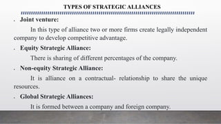 TYPES OF STRATEGIC ALLIANCES
 Joint venture:
In this type of alliance two or more firms create legally independent
company to develop competitive advantage.
 Equity Strategic Alliance:
There is sharing of different percentages of the company.
 Non-equity Strategic Alliance:
It is alliance on a contractual- relationship to share the unique
resources.
 Global Strategic Alliances:
It is formed between a company and foreign company.
 