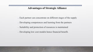 Advantages of Strategic Alliance
 Each partner can concentrate on different stages of the supply
 Developing competences and learning from the partners
 Suitability and protection of resources is maintained
 Developing low cost models hence financial benefit.
 
