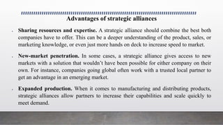 Advantages of strategic alliances
 Sharing resources and expertise. A strategic alliance should combine the best both
companies have to offer. This can be a deeper understanding of the product, sales, or
marketing knowledge, or even just more hands on deck to increase speed to market.
 New-market penetration. In some cases, a strategic alliance gives access to new
markets with a solution that wouldn’t have been possible for either company on their
own. For instance, companies going global often work with a trusted local partner to
get an advantage in an emerging market.
 Expanded production. When it comes to manufacturing and distributing products,
strategic alliances allow partners to increase their capabilities and scale quickly to
meet demand.
 