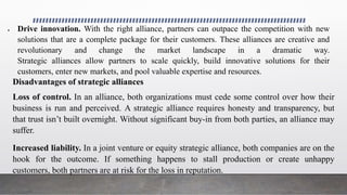  Drive innovation. With the right alliance, partners can outpace the competition with new
solutions that are a complete package for their customers. These alliances are creative and
revolutionary and change the market landscape in a dramatic way.
Strategic alliances allow partners to scale quickly, build innovative solutions for their
customers, enter new markets, and pool valuable expertise and resources.
Disadvantages of strategic alliances
Loss of control. In an alliance, both organizations must cede some control over how their
business is run and perceived. A strategic alliance requires honesty and transparency, but
that trust isn’t built overnight. Without significant buy-in from both parties, an alliance may
suffer.
Increased liability. In a joint venture or equity strategic alliance, both companies are on the
hook for the outcome. If something happens to stall production or create unhappy
customers, both partners are at risk for the loss in reputation.
 