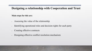 Designing a relationship with Cooperation and Trust
Main steps for this are:
 Assessing the value of the relationship
 Identifying operational roles and decision rights for each party
 Creating effective contracts
 Designing effective conflict resolution mechanism
 