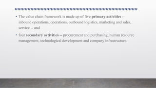 • The value chain framework is made up of five primary activities --
inbound operations, operations, outbound logistics, marketing and sales,
service -- and
• four secondary activities -- procurement and purchasing, human resource
management, technological development and company infrastructure.
 