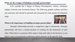 What are the 4 stages of building a strategic partnership?
Let's consider the 4 Stages of Partner Development: Advise, Acclimate
(adapt), Activate, and Accelerate (hurry). The following graphic outlines activities
and outcomes that should be pursued and measured for each partner development
stage.
What is the importance of building strategic partnerships?
Strategic Partnerships provide a competitive edge to businesses. Strategic
partnerships will have a mutual promise of working for the betterment of each
other. When there is a genuine effort made to help each other in the business, it can
help to come over particular weaknesses and be pioneers in the specific field.
 