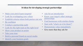 16 ideas for developing strategic partnerships
• Make your pitch hyper-targeted
• Look for overlapping core values
• Establish criteria where both parties can win
• Be confident
• Conduct a partnership audit
• Look for the right team at the right level
• Show your product in action
• Take your time
• Build a personal brand on social media
• Identify your business goals
• Ask for an introduction
• Know your target's other strategic
partnerships
• Find businesses with similar clients
• Start with "what's in it for them?"
• Demonstrate value immediately
• Give more than they ask for
 