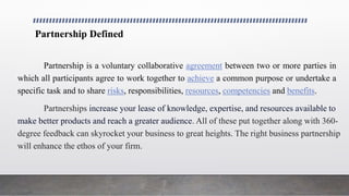 Partnership Defined
Partnership is a voluntary collaborative agreement between two or more parties in
which all participants agree to work together to achieve a common purpose or undertake a
specific task and to share risks, responsibilities, resources, competencies and benefits.
Partnerships increase your lease of knowledge, expertise, and resources available to
make better products and reach a greater audience. All of these put together along with 360-
degree feedback can skyrocket your business to great heights. The right business partnership
will enhance the ethos of your firm.
 
