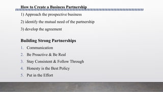 How to Create a Business Partnership
1) Approach the prospective business
2) identify the mutual need of the partnership
3) develop the agreement
Building Strong Partnerships
1. Communication
2. Be Proactive & Be Real
3. Stay Consistent & Follow Through
4. Honesty is the Best Policy
5. Put in the Effort
 