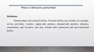 What is a third party partnership?
Definition:
Relationships with external entities. External entities may include, for example,
service providers, vendors, supply-side partners, demand-side partners, alliances,
consortiums, and investors, and may include both contractual and non-contractual
parties.
 