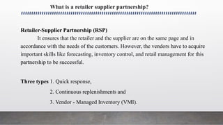 What is a retailer supplier partnership?
Retailer-Supplier Partnership (RSP)
It ensures that the retailer and the supplier are on the same page and in
accordance with the needs of the customers. However, the vendors have to acquire
important skills like forecasting, inventory control, and retail management for this
partnership to be successful.
Three types 1. Quick response,
2. Continuous replenishments and
3. Vendor - Managed Inventory (VMI).
 