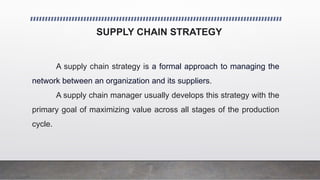SUPPLY CHAIN STRATEGY
A supply chain strategy is a formal approach to managing the
network between an organization and its suppliers.
A supply chain manager usually develops this strategy with the
primary goal of maximizing value across all stages of the production
cycle.
 