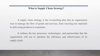 What is Supply Chain Strategy?
A supply chain strategy is the overarching plan that an organization
uses to manage the flow of goods and services, from sourcing raw materials
to delivering products to customers.
It outlines the key processes, technologies, and partnerships that the
organization will use to optimize the efficiency and effectiveness of its
supply chain.
 