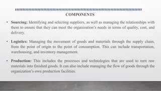 COMPONENTS
• Sourcing: Identifying and selecting suppliers, as well as managing the relationships with
them to ensure that they can meet the organization’s needs in terms of quality, cost, and
delivery.
• Logistics: Managing the movement of goods and materials through the supply chain,
from the point of origin to the point of consumption. This can include transportation,
warehousing, and inventory management.
• Production: This includes the processes and technologies that are used to turn raw
materials into finished goods. It can also include managing the flow of goods through the
organization’s own production facilities.
 