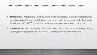 • Distribution: Getting the finished goods to the customers. It can include managing
the organization’s own distribution centres, as well as working with third-party
logistics providers (3PLs) and other partners to deliver products to customers.
• Customer service: Managing the relationship with customers, including taking
orders, providing after-sales service, and handling returns and complaints.
 