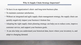 Why Is Supply Chain Strategy Important?
• To have in an organization’s short- and long-term business plan.
• To maintain customer satisfaction.
• Without an integrated and agile supply chain management strategy, the supply chain can
quickly negatively impact your business’s bottom line.
• Adopting the right supply chain planning strategy can help you to reduce costs, improve
customer service, and support your business goals.
• It can also help you understand your historical data, know where your inventory is, and
adapt to changing demand.
 