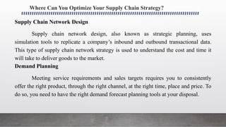 Where Can You Optimize Your Supply Chain Strategy?
Supply Chain Network Design
Supply chain network design, also known as strategic planning, uses
simulation tools to replicate a company’s inbound and outbound transactional data.
This type of supply chain network strategy is used to understand the cost and time it
will take to deliver goods to the market.
Demand Planning
Meeting service requirements and sales targets requires you to consistently
offer the right product, through the right channel, at the right time, place and price. To
do so, you need to have the right demand forecast planning tools at your disposal.
 