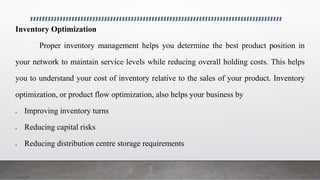 Inventory Optimization
Proper inventory management helps you determine the best product position in
your network to maintain service levels while reducing overall holding costs. This helps
you to understand your cost of inventory relative to the sales of your product. Inventory
optimization, or product flow optimization, also helps your business by
 Improving inventory turns
 Reducing capital risks
 Reducing distribution centre storage requirements
 