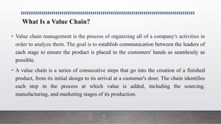 What Is a Value Chain?
• Value chain management is the process of organizing all of a company's activities in
order to analyze them. The goal is to establish communication between the leaders of
each stage to ensure the product is placed in the customers' hands as seamlessly as
possible.
• A value chain is a series of consecutive steps that go into the creation of a finished
product, from its initial design to its arrival at a customer's door. The chain identifies
each step in the process at which value is added, including the sourcing,
manufacturing, and marketing stages of its production.
 