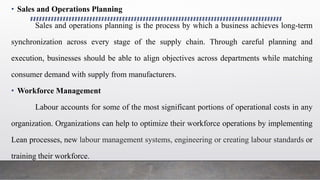 • Sales and Operations Planning
Sales and operations planning is the process by which a business achieves long-term
synchronization across every stage of the supply chain. Through careful planning and
execution, businesses should be able to align objectives across departments while matching
consumer demand with supply from manufacturers.
• Workforce Management
Labour accounts for some of the most significant portions of operational costs in any
organization. Organizations can help to optimize their workforce operations by implementing
Lean processes, new labour management systems, engineering or creating labour standards or
training their workforce.
 