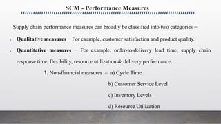 SCM - Performance Measures
Supply chain performance measures can broadly be classified into two categories −
 Qualitative measures − For example, customer satisfaction and product quality.
 Quantitative measures − For example, order-to-delivery lead time, supply chain
response time, flexibility, resource utilization & delivery performance.
1. Non-financial measures – a) Cycle Time
b) Customer Service Level
c) Inventory Levels
d) Resource Utilization
 