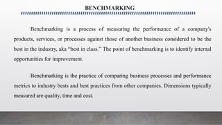 BENCHMARKING
Benchmarking is a process of measuring the performance of a company's
products, services, or processes against those of another business considered to be the
best in the industry, aka “best in class.” The point of benchmarking is to identify internal
opportunities for improvement.
Benchmarking is the practice of comparing business processes and performance
metrics to industry bests and best practices from other companies. Dimensions typically
measured are quality, time and cost.
 