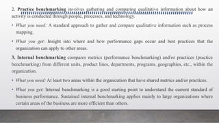 2. Practice benchmarking involves gathering and comparing qualitative information about how an
activity is conducted through people, processes, and technology.
• What you need: A standard approach to gather and compare qualitative information such as process
mapping.
• What you get: Insight into where and how performance gaps occur and best practices that the
organization can apply to other areas.
3. Internal benchmarking compares metrics (performance benchmarking) and/or practices (practice
benchmarking) from different units, product lines, departments, programs, geographies, etc., within the
organization.
• What you need: At least two areas within the organization that have shared metrics and/or practices.
• What you get: Internal benchmarking is a good starting point to understand the current standard of
business performance. Sustained internal benchmarking applies mainly to large organizations where
certain areas of the business are more efficient than others.
 