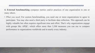 4. External benchmarking compares metrics and/or practices of one organization to one or
many others.
• What you need: For custom benchmarking, you need one or more organizations to agree to
participate. You may also need a third party to facilitate data collection. This approach can be
highly valuable but often requires significant time and effort. That’s why organizations engage
with groups like APQC, which offers more than 3,300 measures you can use to compare
performance to organizations worldwide and in nearly every industry.
 
