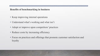 Benefits of benchmarking in business
• Keep improving internal operations
• Understand what’s working and what isn’t
• Adopt or improve upon competitors’ practices
• Reduce costs by increasing efficiency
• Focus on practices and offerings that promote customer satisfaction and
loyalty
 