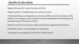 Benefits of value chains
 Support decisions for various business activities.
 Diagnose points of ineffectiveness for corrective action.
 Understand linkages and dependencies between different activities and areas in the
business. For example, issues in human resources management and technology can
permeate nearly all business activities.
 Optimize activities to maximize output and minimize organizational expenses.
 Potentially create a cost advantage over competitors.
 Understand core competencies and areas of improvement.
 