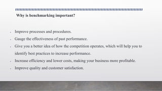 Why is benchmarking important?
 Improve processes and procedures.
 Gauge the effectiveness of past performance.
 Give you a better idea of how the competition operates, which will help you to
identify best practices to increase performance.
 Increase efficiency and lower costs, making your business more profitable.
 Improve quality and customer satisfaction.
 