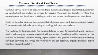 Customer Service & Cost Trade
• Customer service involves all the activities that a business undertakes to ensure that its customers
are satisfied with the products or services they receive. These activities include everything from
answering customer inquiries to providing technical support and handling customer complaints.
• Costs, on the other hand, are the expenses that a business incurs in delivering customer service.
These costs can include salaries, training, technology, infrastructure, and more.
• The challenge for businesses is to find the right balance between delivering high-quality customer
service and managing the costs associated with that service. Providing excellent customer service
can lead to increased customer loyalty, repeat business, and positive word-of-mouth marketing.
However, delivering that service can be expensive and can negatively impact a business’s bottom
line if not managed carefully.
 