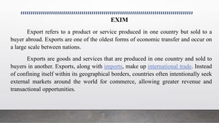 EXIM
Export refers to a product or service produced in one country but sold to a
buyer abroad. Exports are one of the oldest forms of economic transfer and occur on
a large scale between nations.
Exports are goods and services that are produced in one country and sold to
buyers in another. Exports, along with imports, make up international trade. Instead
of confining itself within its geographical borders, countries often intentionally seek
external markets around the world for commerce, allowing greater revenue and
transactional opportunities.
 