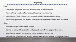 Exporting
Pros
 Often allows for greater economic activity leading to higher revenue
 May result in production efficiencies due to scaling manufacturing
 May result in greater innovation and R&D through working with foreign partners
 May reduce operational risk in some areas as revenue streams become more diversified
Cons
 May result in high transportation charges
 May not be achievable by smaller entities due to lack of knowledge and resources
 May result in currency exchange risk due to devaluating currencies
 May increase operational risk in some areas due to unknown political or geographical risks
 