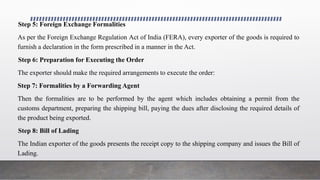 Step 5: Foreign Exchange Formalities
As per the Foreign Exchange Regulation Act of India (FERA), every exporter of the goods is required to
furnish a declaration in the form prescribed in a manner in the Act.
Step 6: Preparation for Executing the Order
The exporter should make the required arrangements to execute the order:
Step 7: Formalities by a Forwarding Agent
Then the formalities are to be performed by the agent which includes obtaining a permit from the
customs department, preparing the shipping bill, paying the dues after disclosing the required details of
the product being exported.
Step 8: Bill of Lading
The Indian exporter of the goods presents the receipt copy to the shipping company and issues the Bill of
Lading.
 
