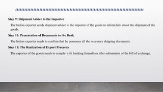 Step 9: Shipment Advice to the Importer
The Indian exporter sends shipment advice to the importer of the goods to inform him about the shipment of the
goods.
Step 10: Presentation of Documents to the Bank
The Indian exporter needs to confirm that he possesses all the necessary shipping documents.
Step 11: The Realization of Export Proceeds
The exporter of the goods needs to comply with banking formalities after submission of the bill of exchange.
 