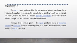 Export contract
The export contract is used for the international sale of certain products
(industrial supplies, raw materials, manufactured goods), which are projected
for resale, where the buyer is a trader, importer, distributor or wholesaler that
will sell the products to another company or merchant.
Though it is common practice to export products based a proforma
invoice or quotation received from exporters, it is a safe practice to use written
and legal export contracts.
 