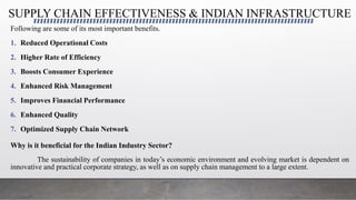 SUPPLY CHAIN EFFECTIVENESS & INDIAN INFRASTRUCTURE
Following are some of its most important benefits.
1. Reduced Operational Costs
2. Higher Rate of Efficiency
3. Boosts Consumer Experience
4. Enhanced Risk Management
5. Improves Financial Performance
6. Enhanced Quality
7. Optimized Supply Chain Network
Why is it beneficial for the Indian Industry Sector?
The sustainability of companies in today’s economic environment and evolving market is dependent on
innovative and practical corporate strategy, as well as on supply chain management to a large extent.
 