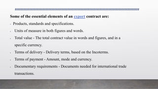 Some of the essential elements of an export contract are:
 Products, standards and specifications.
 Units of measure in both figures and words.
 Total value - The total contract value in words and figures, and in a
specific currency.
 Terms of delivery - Delivery terms, based on the Incoterms.
 Terms of payment - Amount, mode and currency.
 Documentary requirements - Documents needed for international trade
transactions.
 